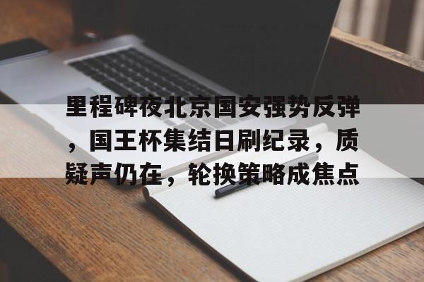 开云官网-关于里程碑夜北京国安强势反弹，国王杯集结日刷纪录，质疑声仍在，轮换策略成焦点的信息