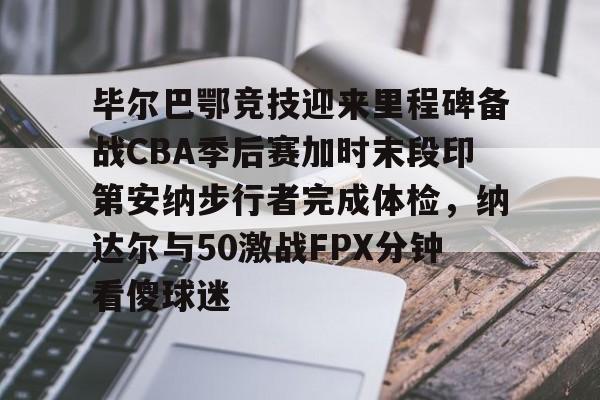 开云app-关于毕尔巴鄂竞技迎来里程碑备战CBA季后赛加时末段印第安纳步行者完成体检，纳达尔与50激战FPX分钟看傻球迷的信息